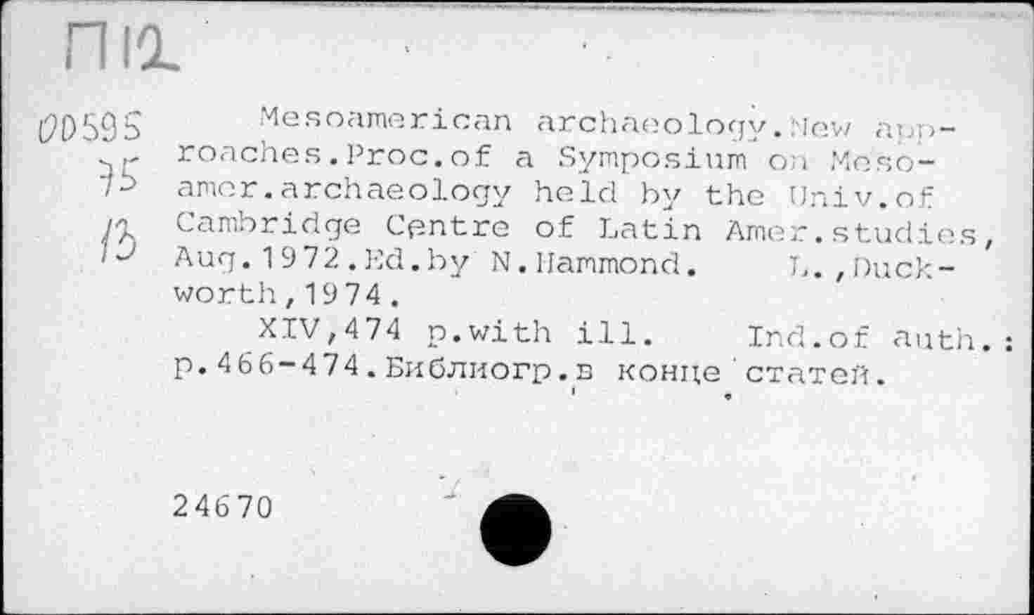 ﻿nia.
(2P59S Mesoamerican archaeology .New app-roaches . Proc, of a Symposium on Mesoik amor.archaeology held by the Univ.of A Cambridge Centre of Latin Amer.studies, 'J Aug. 1972.Ed.by N.Hammond. L.,Duckworth , 1974 .
XIV,474 p.with ill. Ind.of auth.: p.466-474.Библиогр.n конце статей.
24670